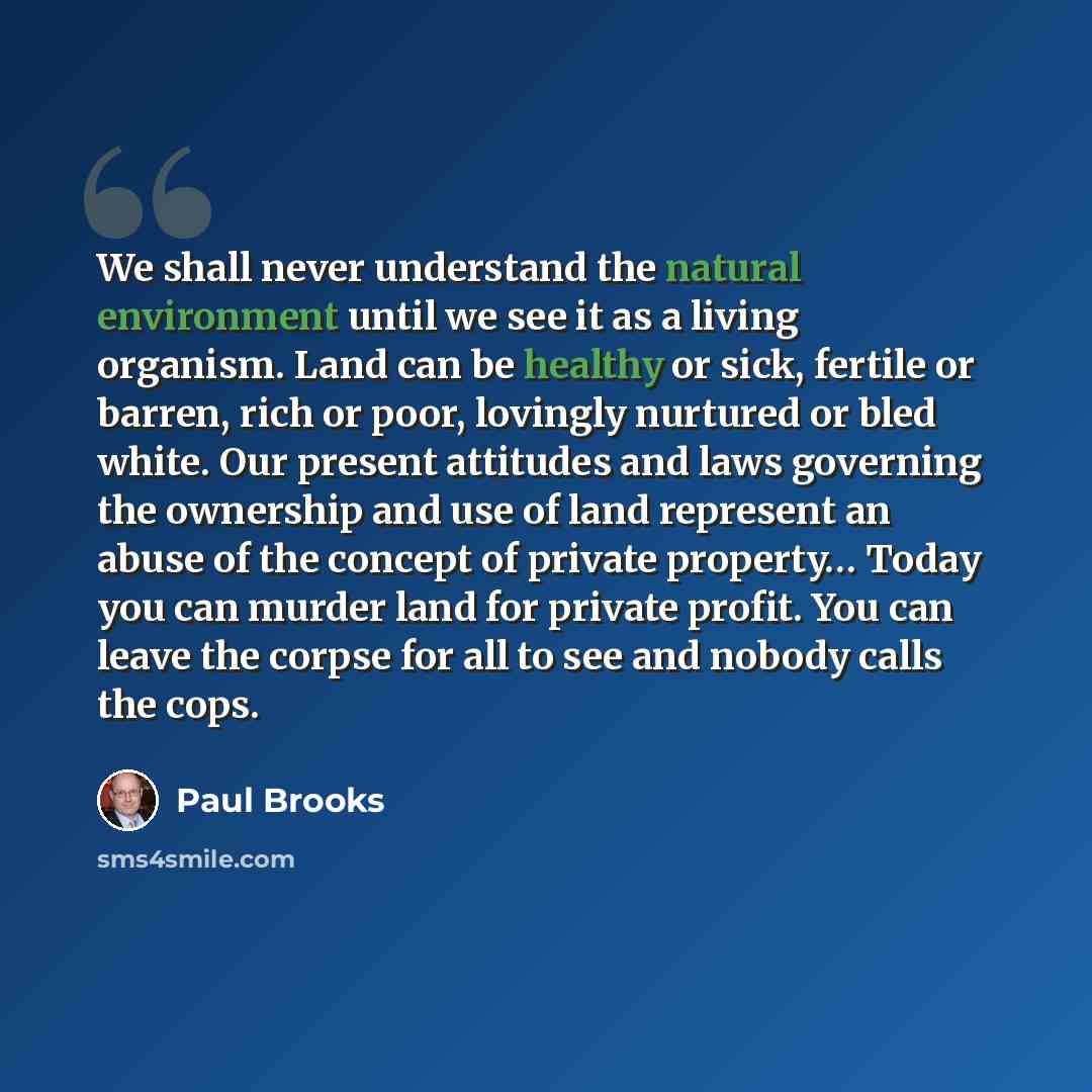 “We shall never understand the natural environment until we see it as a living organism. Land can be healthy or sick, fertile or barren, rich or poor, lovingly nurtured or bled white. Our present attitudes and laws governing the ownership and use of land represent an abuse of the concept of private…” quote by Paul Brooks