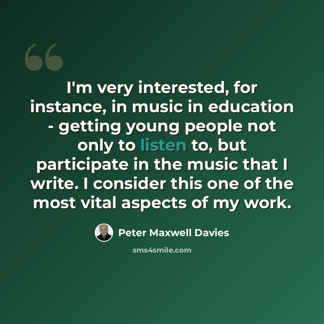 “I'm very interested, for instance, in music in education - getting young people not only to listen to, but participate in the music that I write. I consider this one of the most vital aspects of my work.” quote by Peter Maxwell Davies