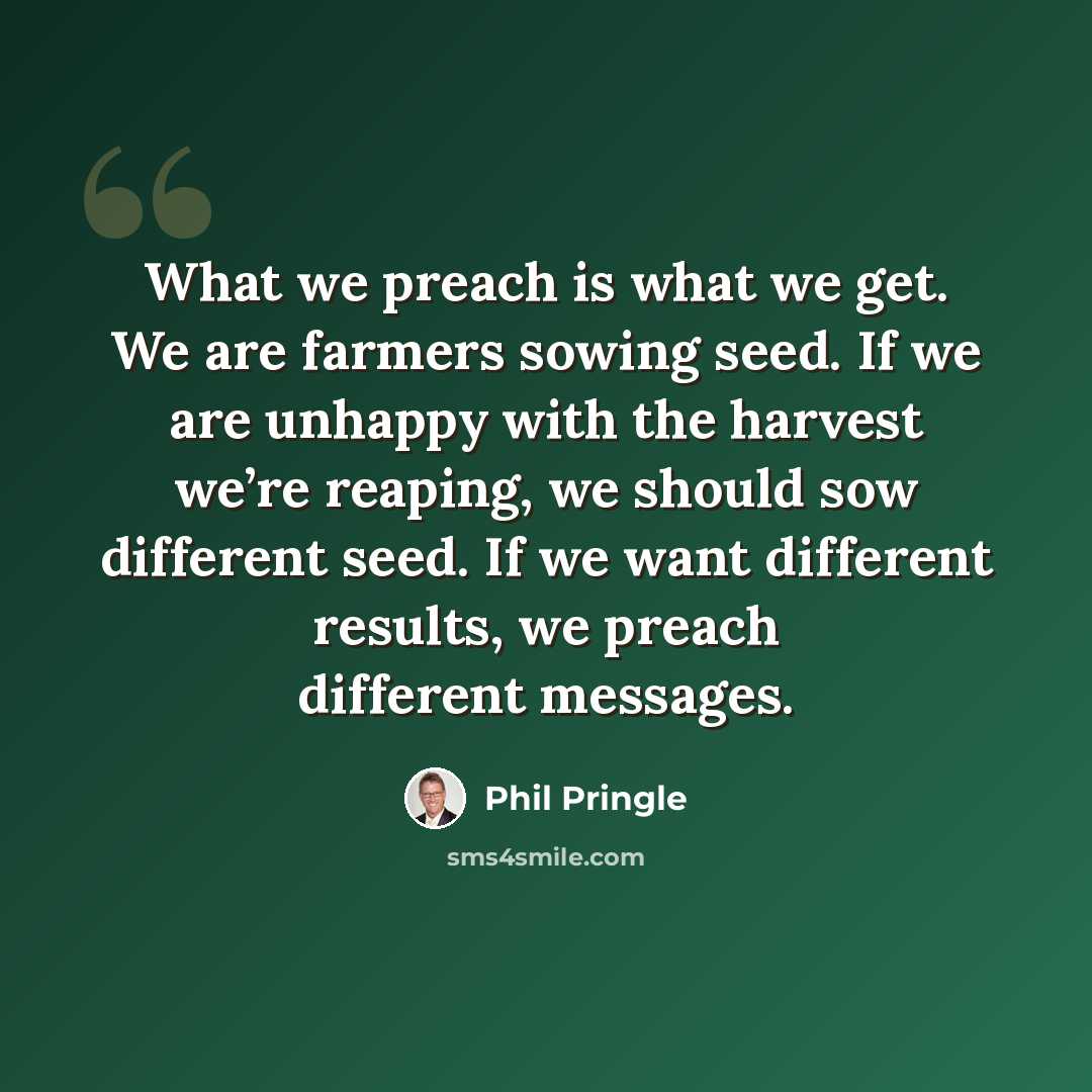 “What we preach is what we get. We are farmers sowing seed. If we are unhappy with the harvest we’re reaping, we should sow different seed. If we want different results, we preach different messages.” quote by Phil Pringle