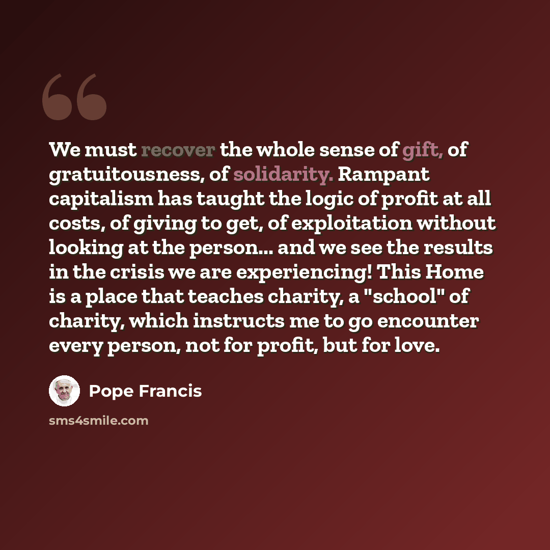 “We must recover the whole sense of gift, of gratuitousness, of solidarity. Rampant capitalism has taught the logic of profit at all costs, of giving to get, of exploitation without looking at the person... and we see the results in the crisis we are experiencing! This Home is a place that teaches…” quote by Pope Francis