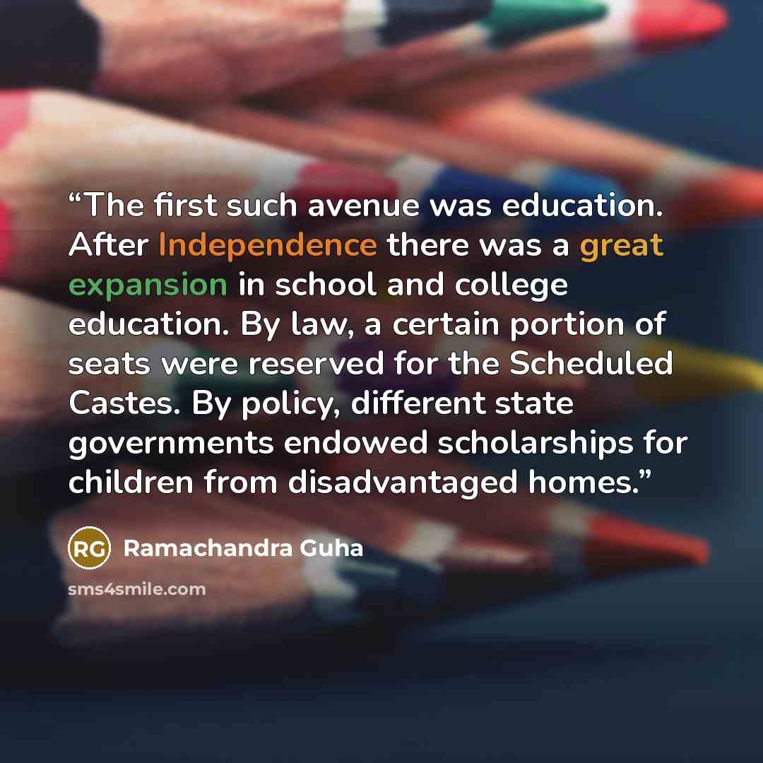 “The first such avenue was education. After Independence there was a great expansion in school and college education. By law, a certain portion of seats were reserved for the Scheduled Castes. By policy, different state governments endowed scholarships for children from disadvantaged homes.” quote by Ramachandra Guha