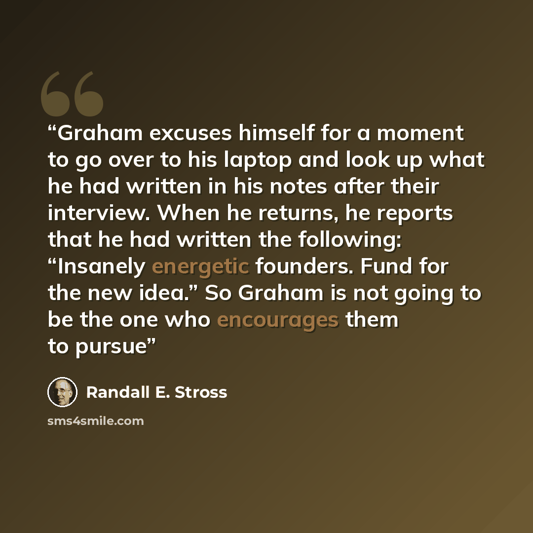 “Graham excuses himself for a moment to go over to his laptop and look up what he had written in his notes after their interview. When he returns, he reports that he had written the following: “Insanely energetic founders. Fund for the new idea.” So Graham is not going to be the one who encourages…” quote by Randall E. Stross