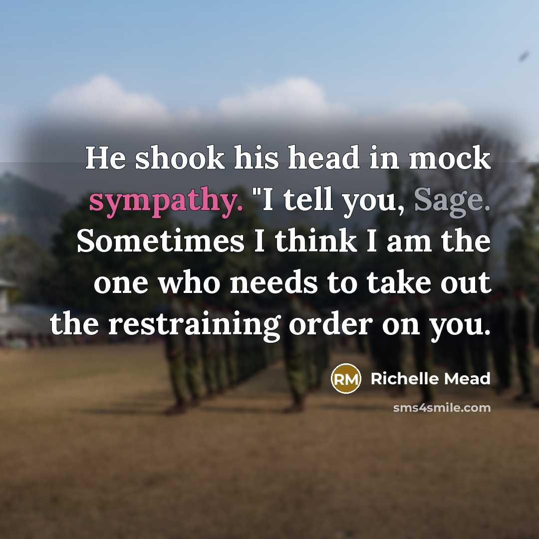 “He shook his head in mock sympathy. "I tell you, Sage. Sometimes I think I am the one who needs to take out the restraining order on you.” quote by Richelle Mead