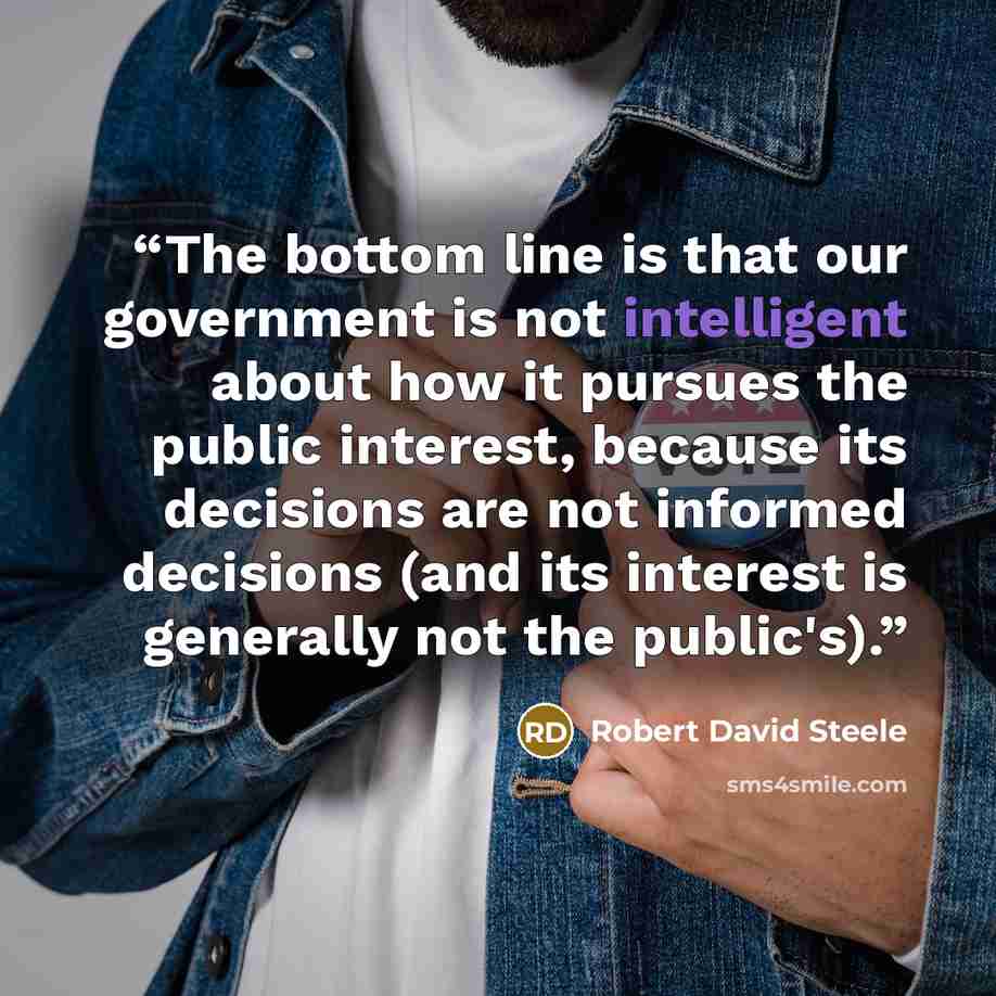 “The bottom line is that our government is not intelligent about how it pursues the public interest, because its decisions are not informed decisions (and its interest is generally not the public's).” quote by Robert David Steele