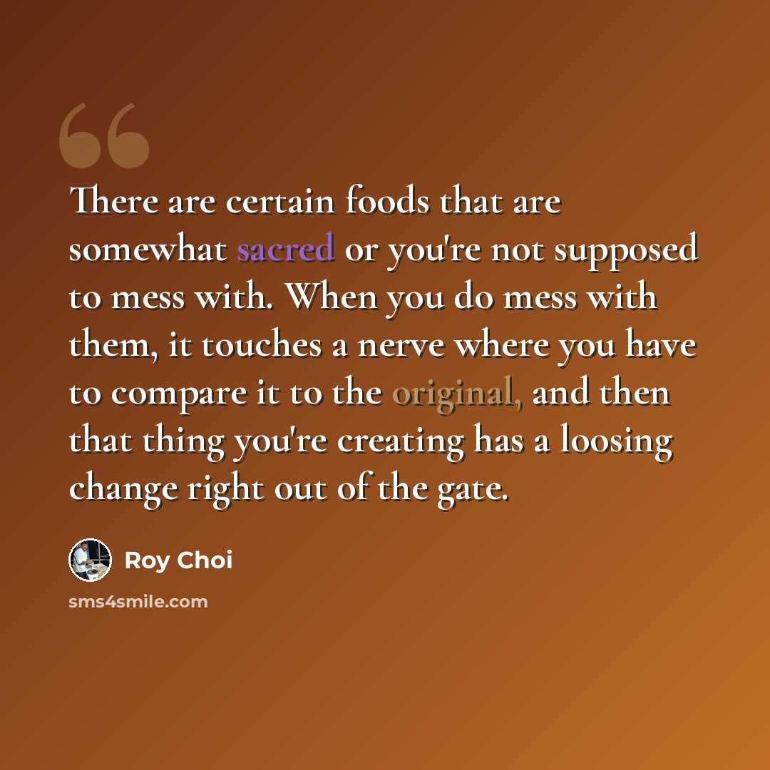 “There are certain foods that are somewhat sacred or you're not supposed to mess with. When you do mess with them, it touches a nerve where you have to compare it to the original, and then that thing you're creating has a loosing change right out of the gate.” quote by Roy Choi