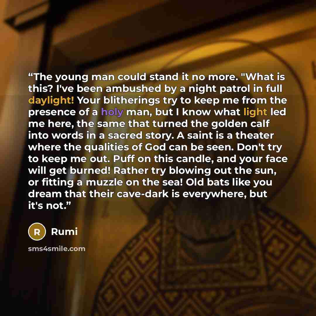 “The young man could stand it no more. "What is this? I've been ambushed by a night patrol in full daylight! Your blitherings try to keep me from the presence of a holy man, but I know what light led me here, the same that turned the golden calf into words in a sacred story. A saint is a theater…” quote by Rumi
