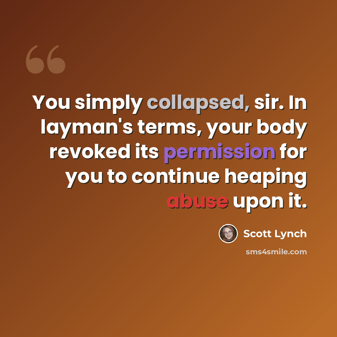 “You simply collapsed, sir. In layman's terms, your body revoked its permission for you to continue heaping abuse upon it.” quote by Scott Lynch