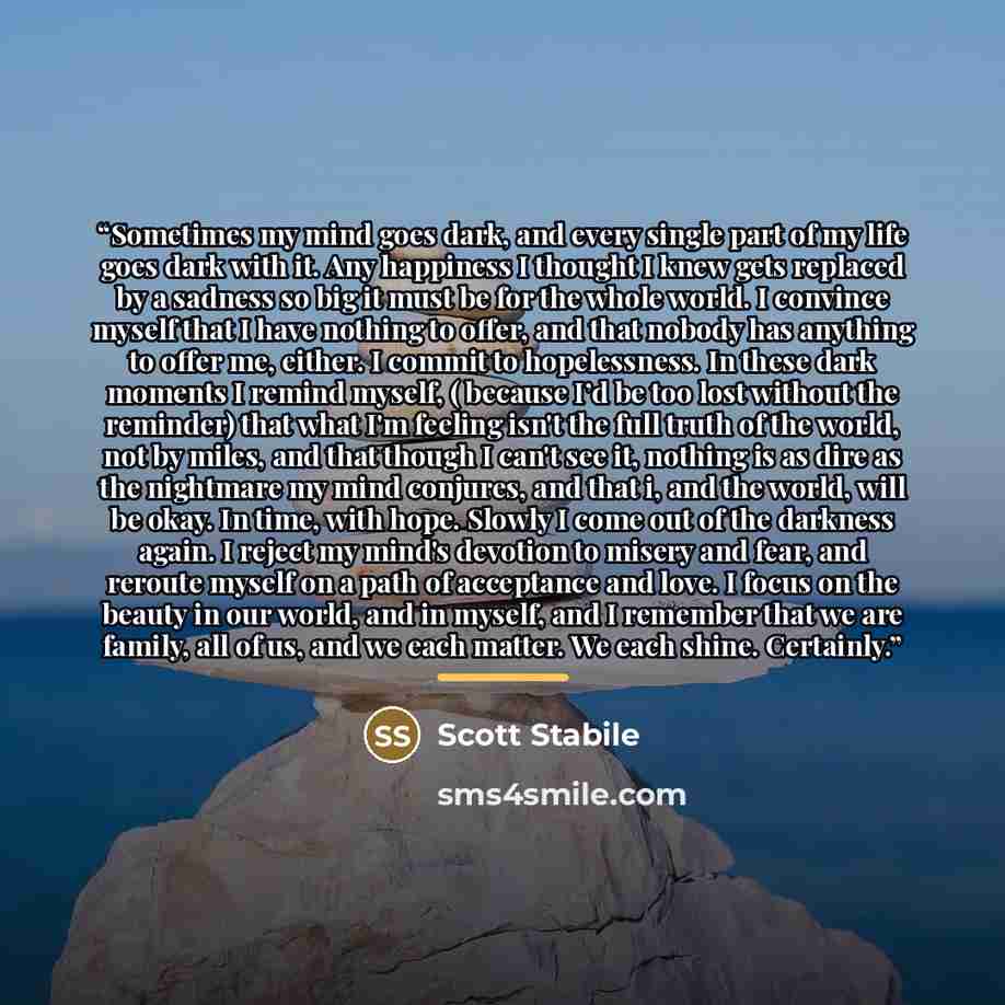 “Sometimes my mind goes dark, and every single part of my life goes dark with it. Any happiness I thought I knew gets replaced by a sadness so big it must be for the whole world. I convince myself that I have nothing to offer, and that nobody has anything to offer me, either. I commit to…” quote by Scott Stabile