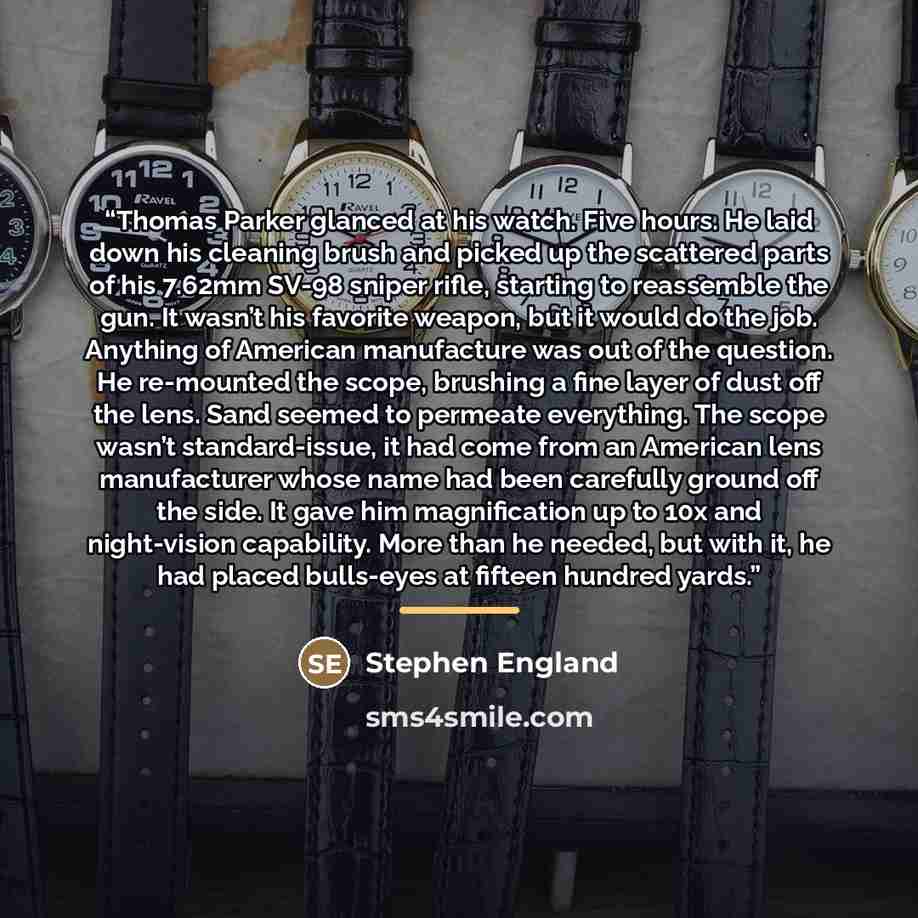 “Thomas Parker glanced at his watch. Five hours. He laid down his cleaning brush and picked up the scattered parts of his 7.62mm SV-98 sniper rifle, starting to reassemble the gun. It wasn’t his favorite weapon, but it would do the job. Anything of American manufacture was out of the question. He…” quote by Stephen England