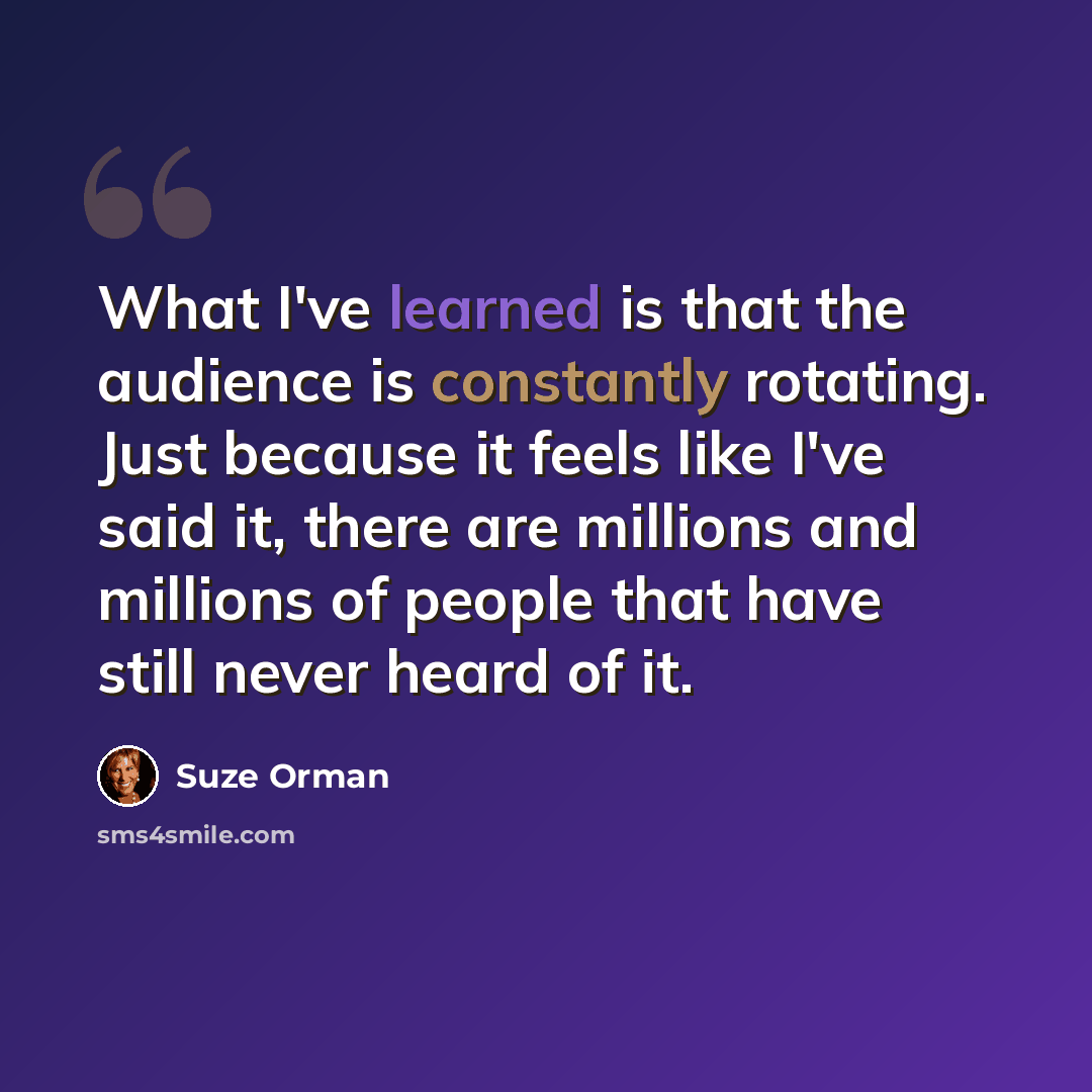 “What I've learned is that the audience is constantly rotating. Just because it feels like I've said it, there are millions and millions of people that have still never heard of it.” quote by Suze Orman