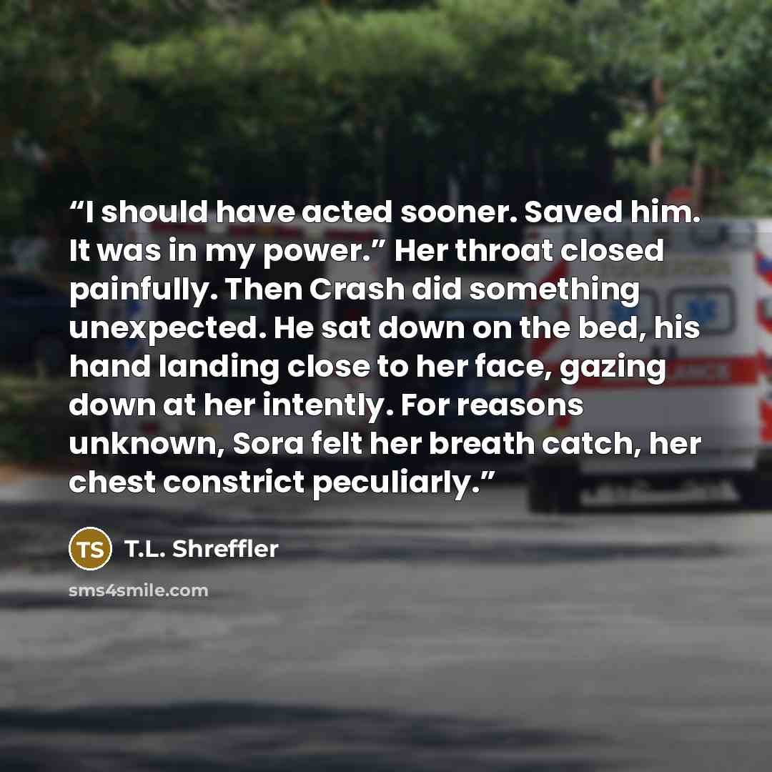 “I should have acted sooner. Saved him. It was in my power.” Her throat closed painfully. Then Crash did something unexpected. He sat down on the bed, his hand landing close to her face, gazing down at her intently. For reasons unknown, Sora felt her breath catch, her chest constrict peculiarly.” quote by T.L. Shreffler