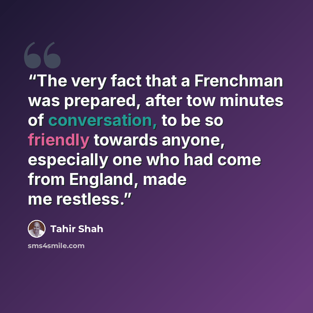 “The very fact that a Frenchman was prepared, after tow minutes of conversation, to be so friendly towards anyone, especially one who had come from England, made me restless.” quote by Tahir Shah
