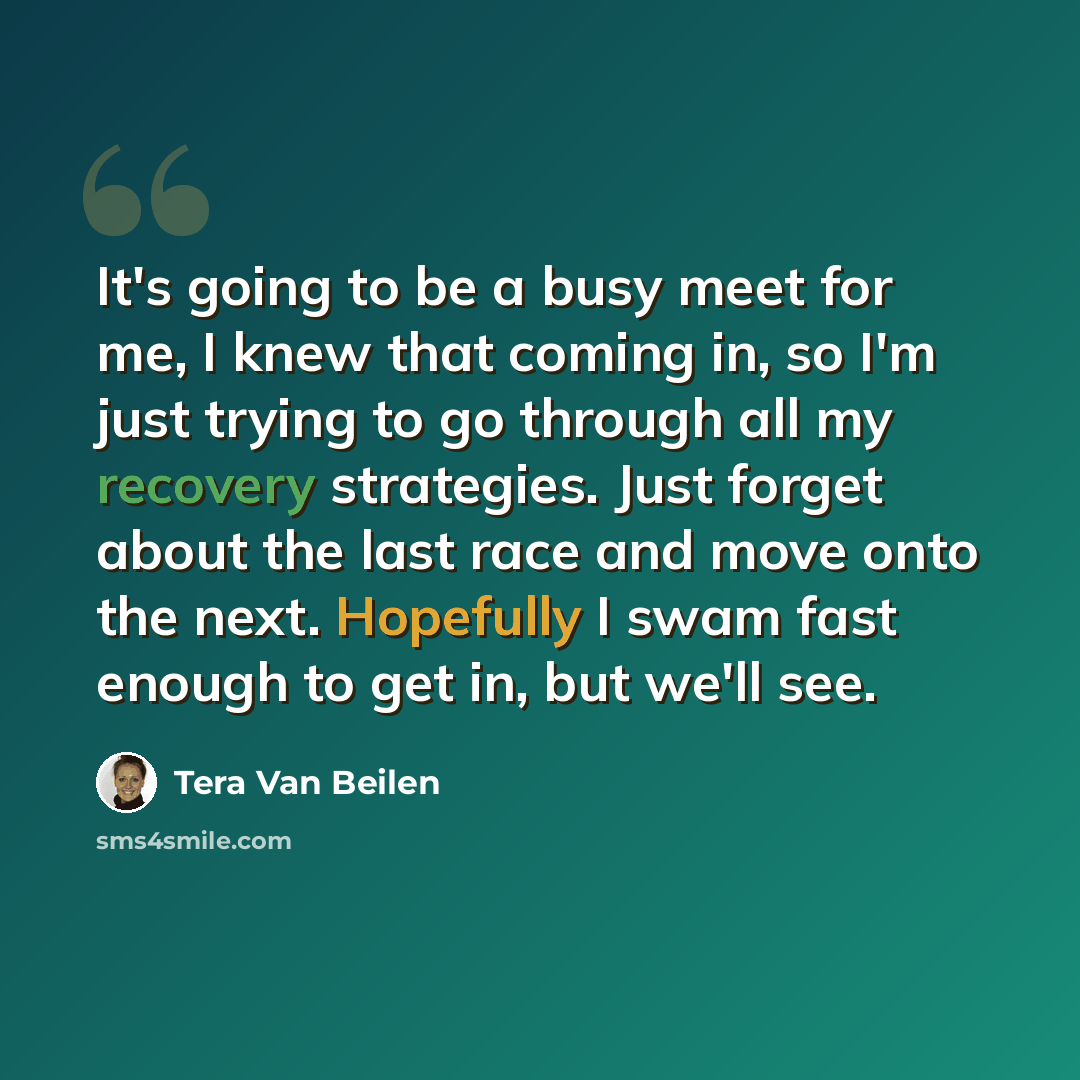 “It's going to be a busy meet for me, I knew that coming in, so I'm just trying to go through all my recovery strategies. Just forget about the last race and move onto the next. Hopefully I swam fast enough to get in, but we'll see.” quote by Tera Van Beilen