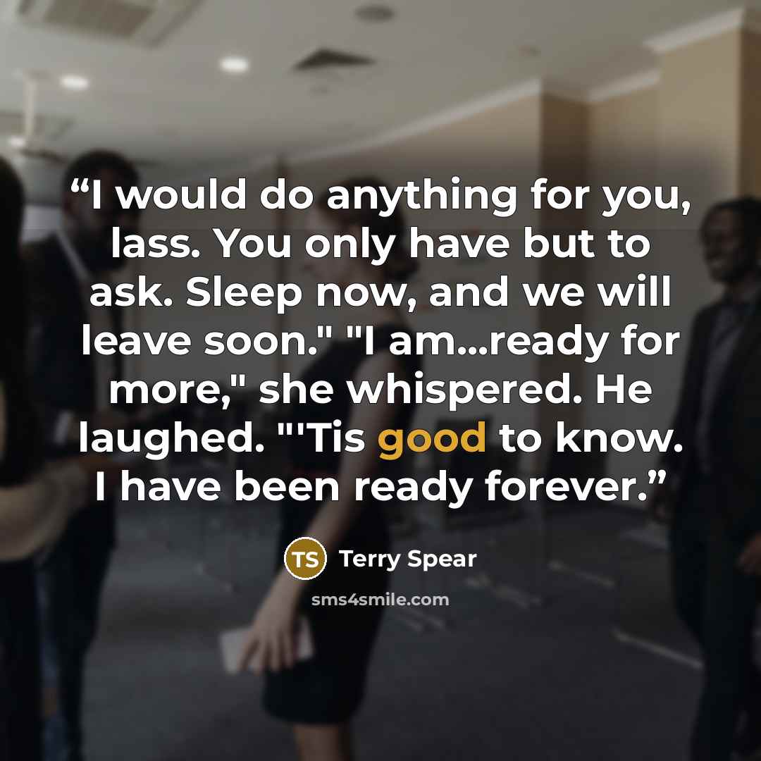 “I would do anything for you, lass. You only have but to ask. Sleep now, and we will leave soon." "I am...ready for more," she whispered. He laughed. "'Tis good to know. I have been ready forever.” quote by Terry Spear