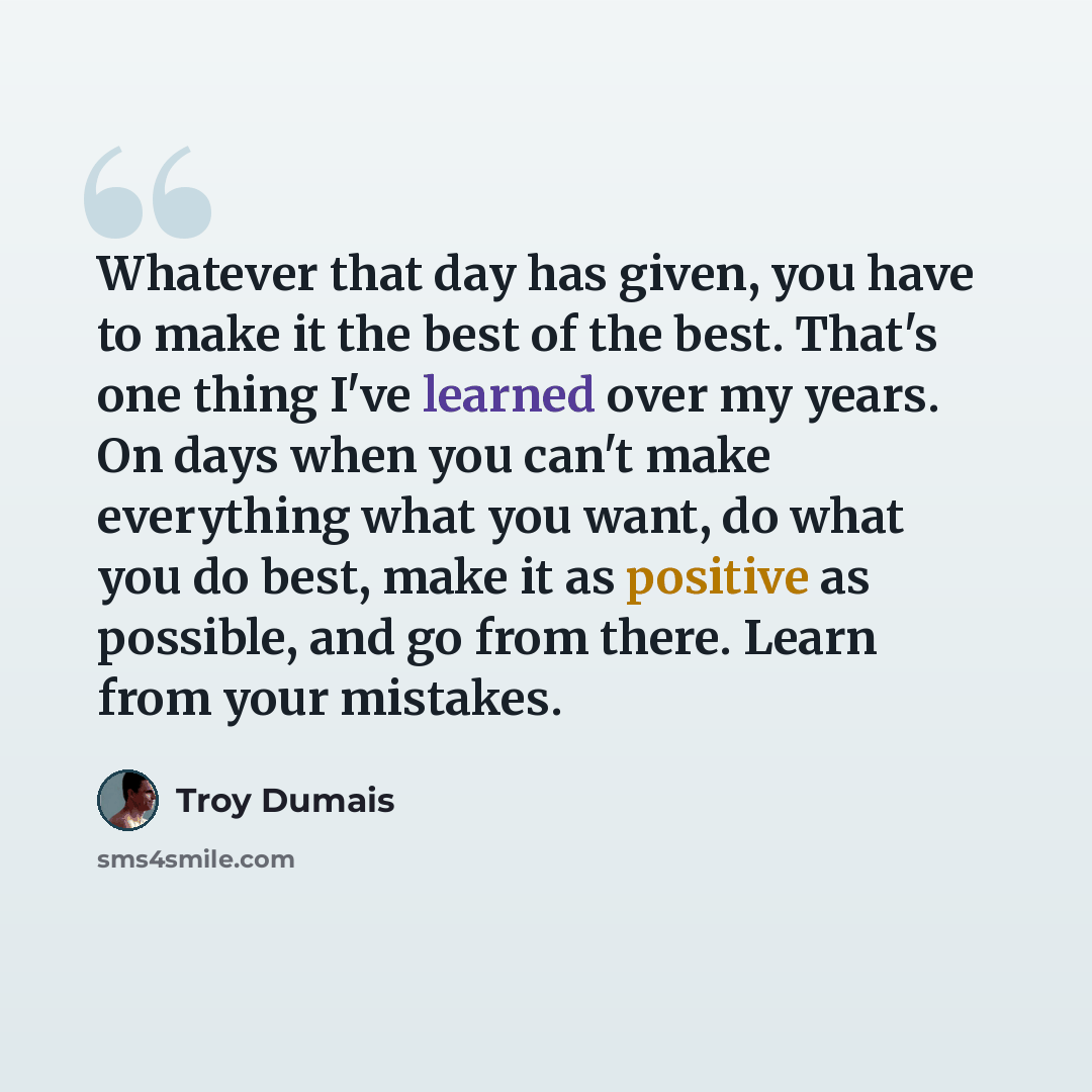 “Whatever that day has given, you have to make it the best of the best. That's one thing I've learned over my years. On days when you can't make everything what you want, do what you do best, make it as positive as possible, and go from there. Learn from your mistakes.” quote by Troy Dumais