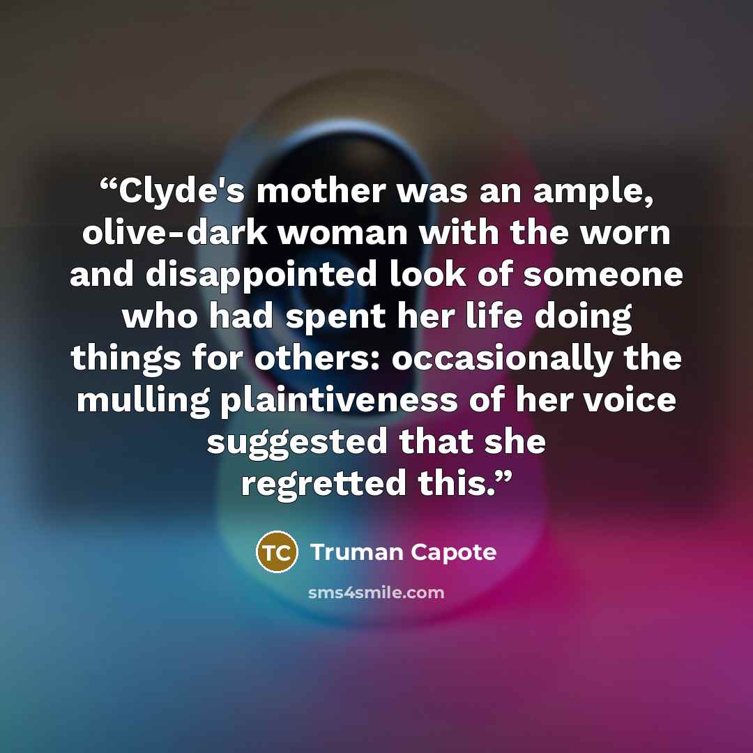 “Clyde's mother was an ample, olive-dark woman with the worn and disappointed look of someone who had spent her life doing things for others: occasionally the mulling plaintiveness of her voice suggested that she regretted this.” quote by Truman Capote