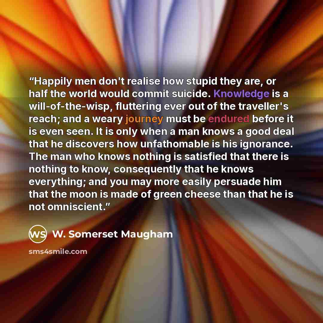 “Happily men don't realise how stupid they are, or half the world would commit suicide. Knowledge is a will-of-the-wisp, fluttering ever out of the traveller's reach; and a weary journey must be endured before it is even seen. It is only when a man knows a good deal that he discovers how…” quote by W. Somerset Maugham