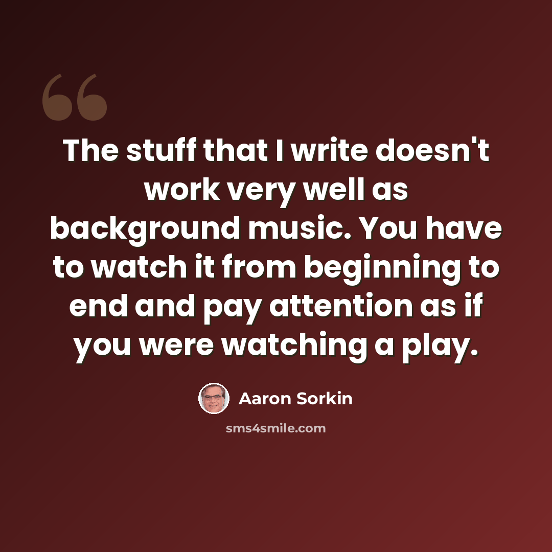 “The stuff that I write doesn't work very well as background music. You have to watch it from beginning to end and pay attention as if you were watching a play.” quote by Aaron Sorkin
