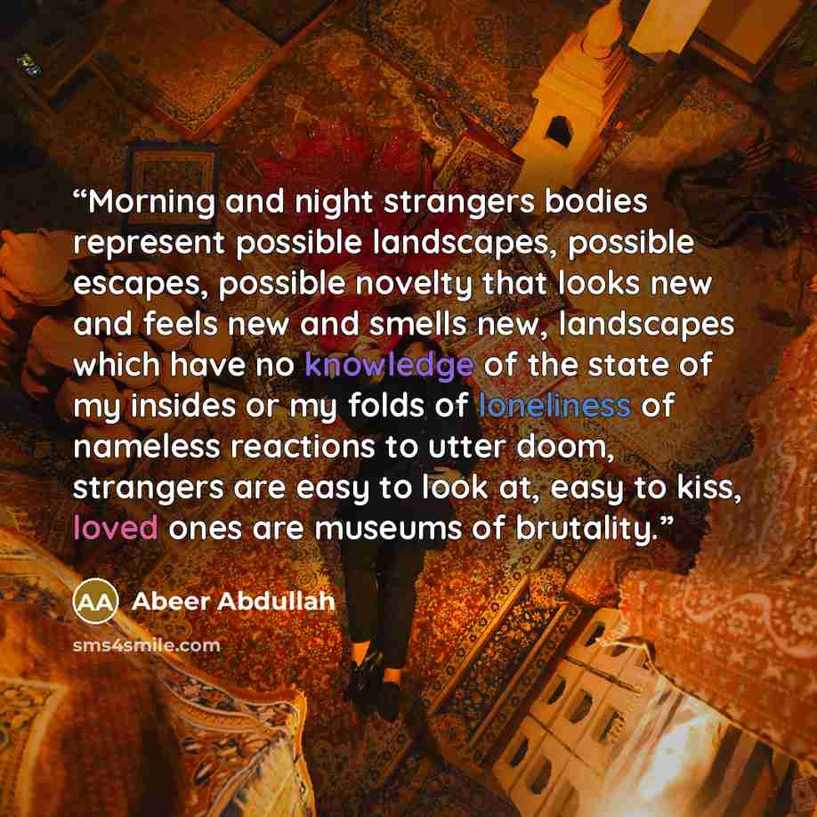“Morning and night strangers bodies represent possible landscapes, possible escapes, possible novelty that looks new and feels new and smells new, landscapes which have no knowledge of the state of my insides or my folds of loneliness of nameless reactions to utter doom, strangers are easy to look…” quote by Abeer Abdullah