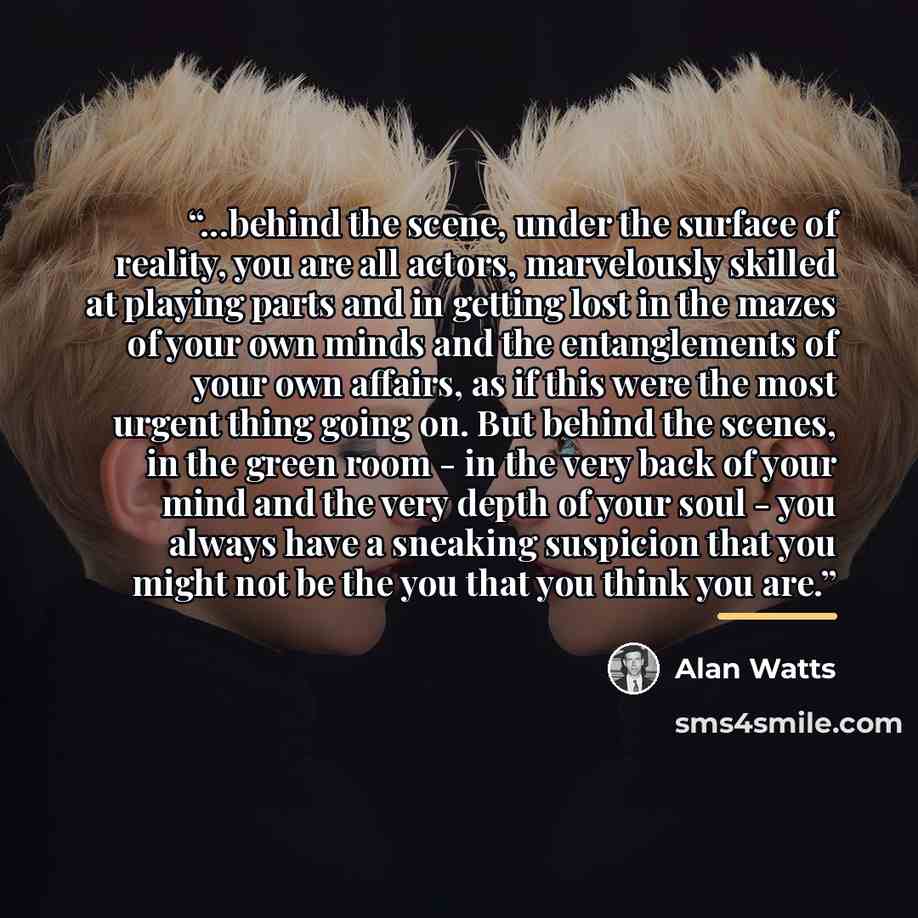 “...behind the scene, under the surface of reality, you are all actors, marvelously skilled at playing parts and in getting lost in the mazes of your own minds and the entanglements of your own affairs, as if this were the most urgent thing going on. But behind the scenes, in the green room - in…” quote by Alan Watts