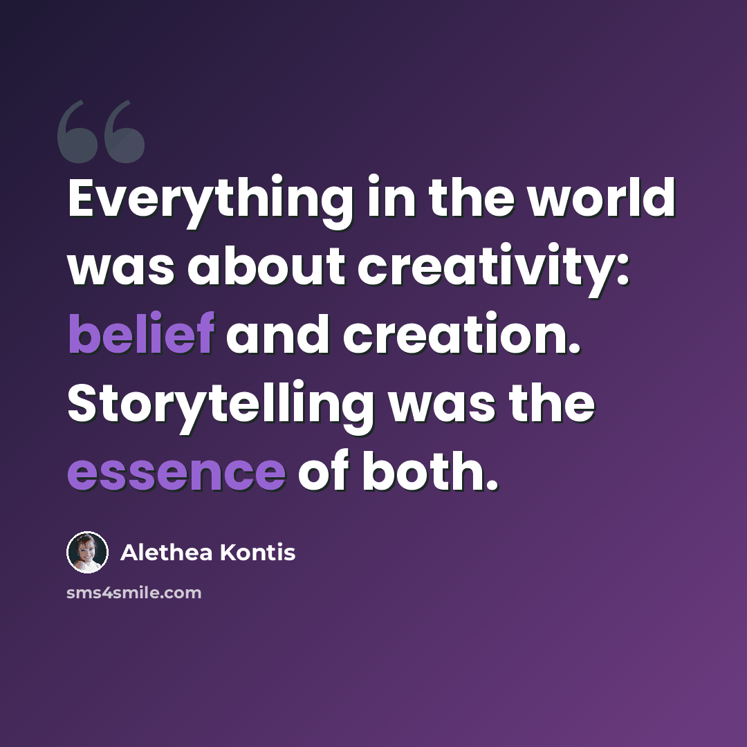 “Everything in the world was about creativity: belief and creation. Storytelling was the essence of both.” quote by Alethea Kontis
