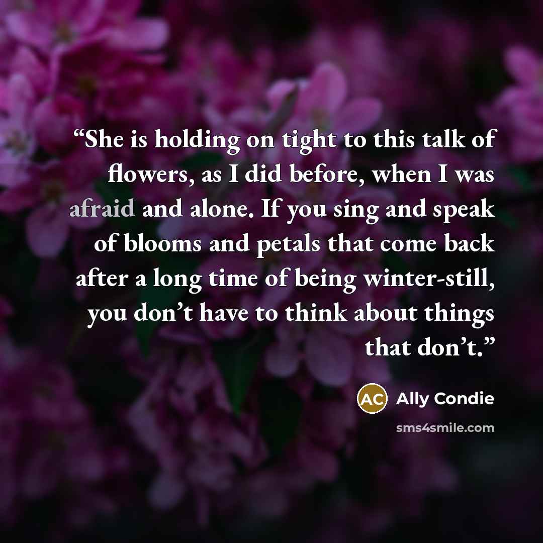 “She is holding on tight to this talk of flowers, as I did before, when I was afraid and alone. If you sing and speak of blooms and petals that come back after a long time of being winter-still, you don’t have to think about things that don’t.” quote by Ally Condie