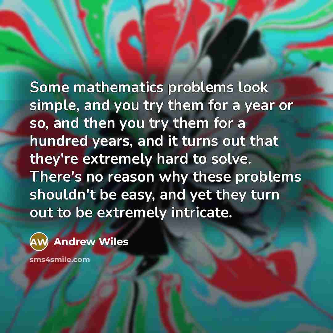 “Some mathematics problems look simple, and you try them for a year or so, and then you try them for a hundred years, and it turns out that they're extremely hard to solve. There's no reason why these problems shouldn't be easy, and yet they turn out to be extremely intricate.” quote by Andrew Wiles