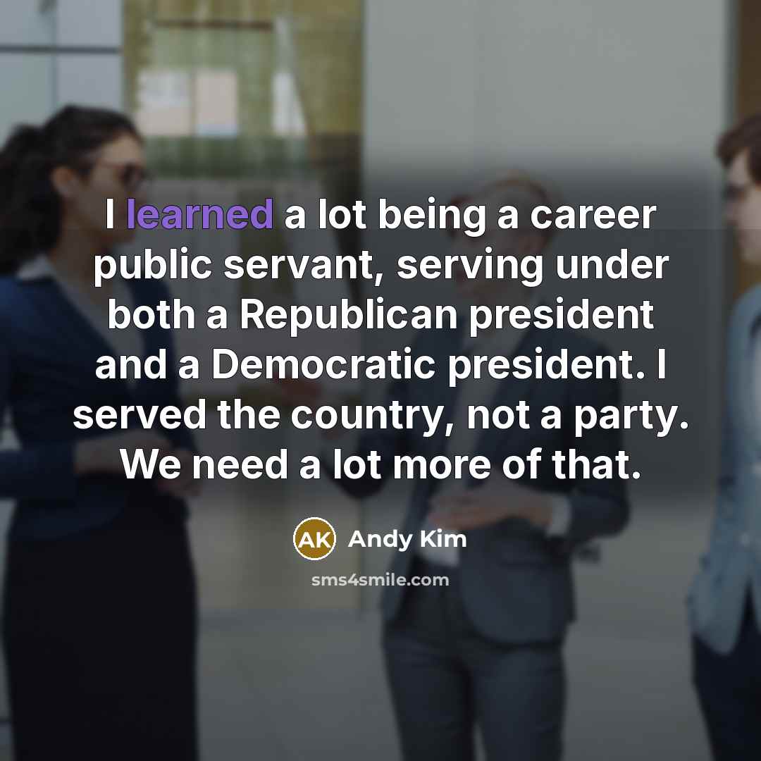 “I learned a lot being a career public servant, serving under both a Republican president and a Democratic president. I served the country, not a party. We need a lot more of that.” quote by Andy Kim