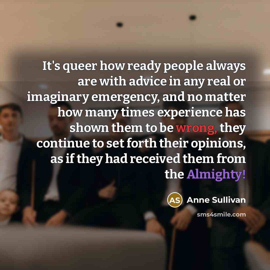 “It's queer how ready people always are with advice in any real or imaginary emergency, and no matter how many times experience has shown them to be wrong, they continue to set forth their opinions, as if they had received them from the Almighty!” quote by Anne Sullivan