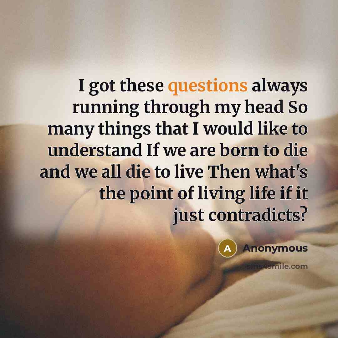 “I got these questions always running through my head So many things that I would like to understand If we are born to die and we all die to live Then what's the point of living life if it just contradicts?” quote by Anonymous