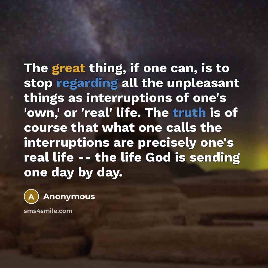 “The great thing, if one can, is to stop regarding all the unpleasant things as interruptions of one's 'own,' or 'real' life. The truth is of course that what one calls the interruptions are precisely one's real life -- the life God is sending one day by day.” quote by Anonymous