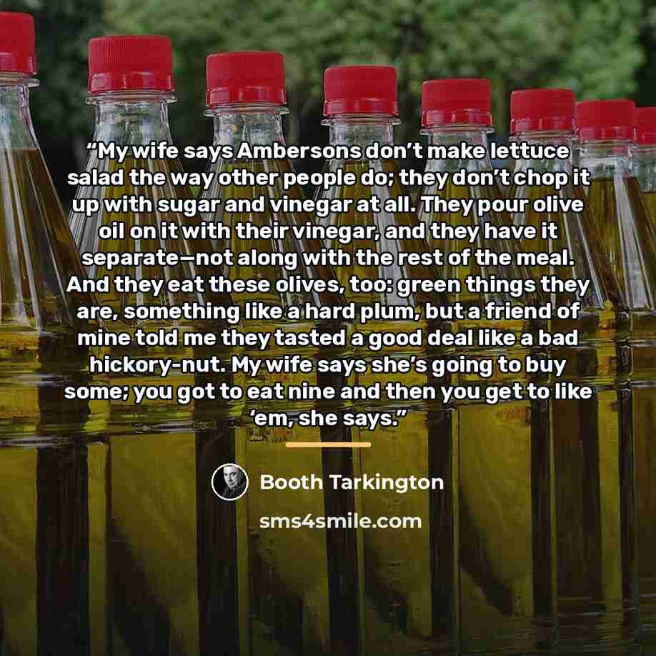 “My wife says Ambersons don’t make lettuce salad the way other people do; they don’t chop it up with sugar and vinegar at all. They pour olive oil on it with their vinegar, and they have it separate—not along with the rest of the meal. And they eat these olives, too: green things they are…” quote by Booth Tarkington