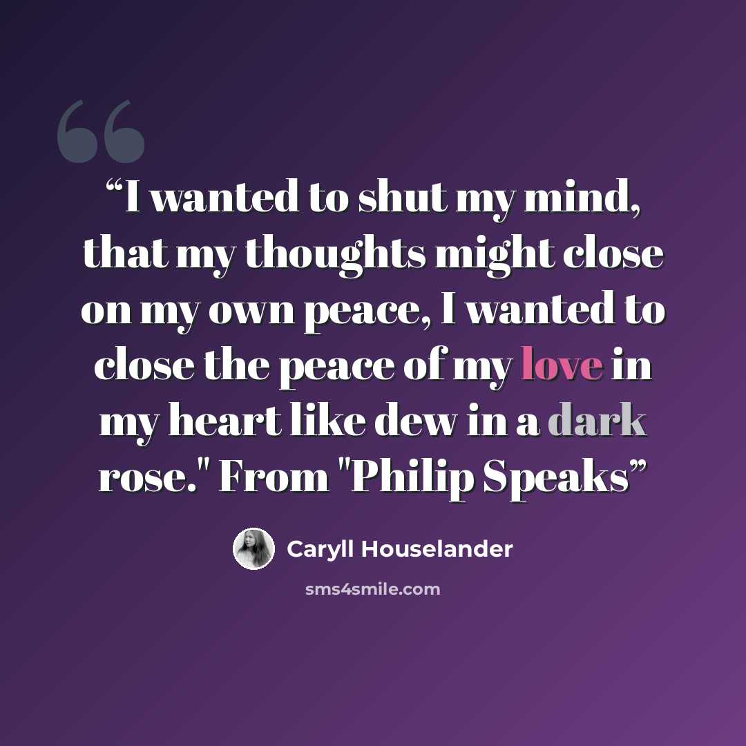 “I wanted to shut my mind, that my thoughts might close on my own peace, I wanted to close the peace of my love in my heart like dew in a dark rose." From "Philip Speaks” quote by Caryll Houselander