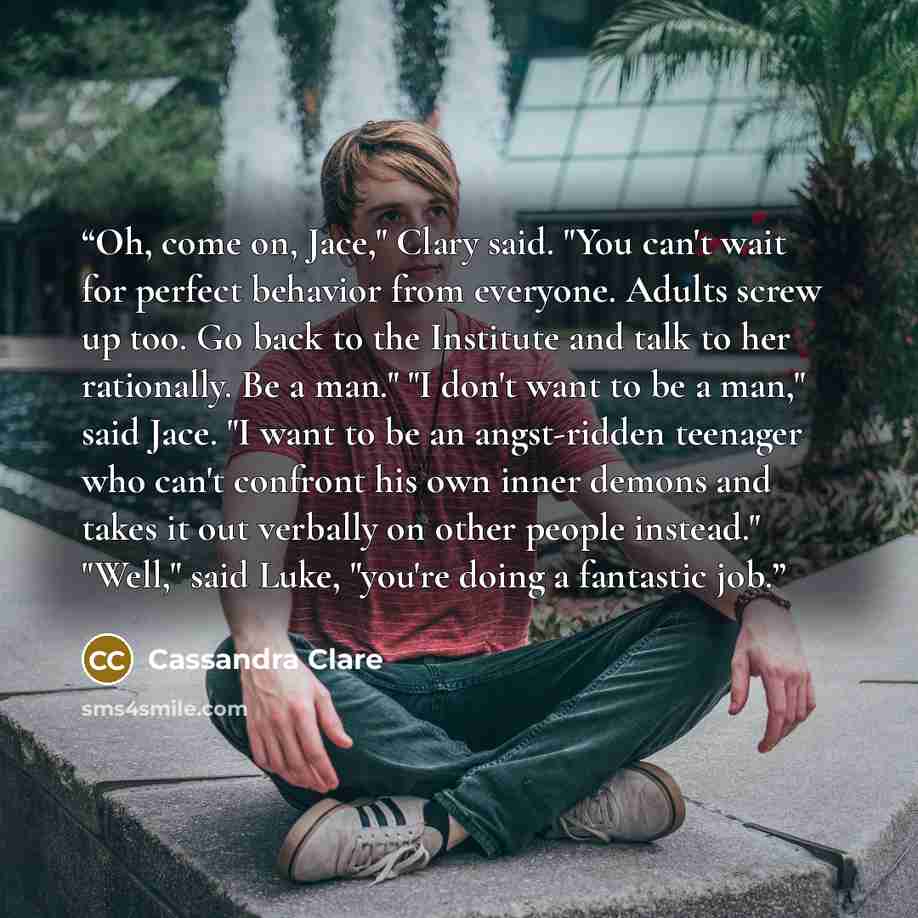 “Oh, come on, Jace," Clary said. "You can't wait for perfect behavior from everyone. Adults screw up too. Go back to the Institute and talk to her rationally. Be a man." "I don't want to be a man," said Jace. "I want to be an angst-ridden teenager who can't confront his own inner demons and takes…” quote by Cassandra Clare