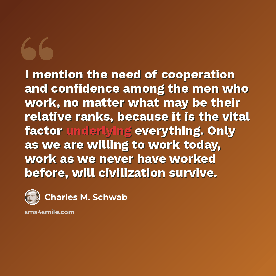 “I mention the need of cooperation and confidence among the men who work, no matter what may be their relative ranks, because it is the vital factor underlying everything. Only as we are willing to work today, work as we never have worked before, will civilization survive.” quote by Charles M. Schwab