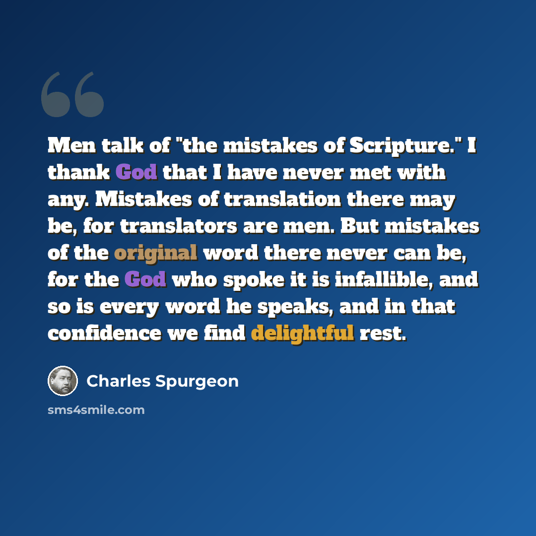 “Men talk of "the mistakes of Scripture." I thank God that I have never met with any. Mistakes of translation there may be, for translators are men. But mistakes of the original word there never can be, for the God who spoke it is infallible, and so is every word he speaks, and in that confidence…” quote by Charles Spurgeon