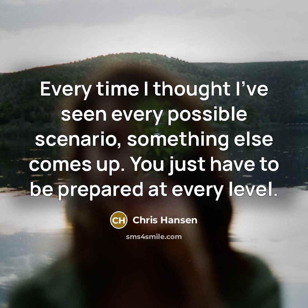 “Every time I thought I've seen every possible scenario, something else comes up. You just have to be prepared at every level.” quote by Chris Hansen