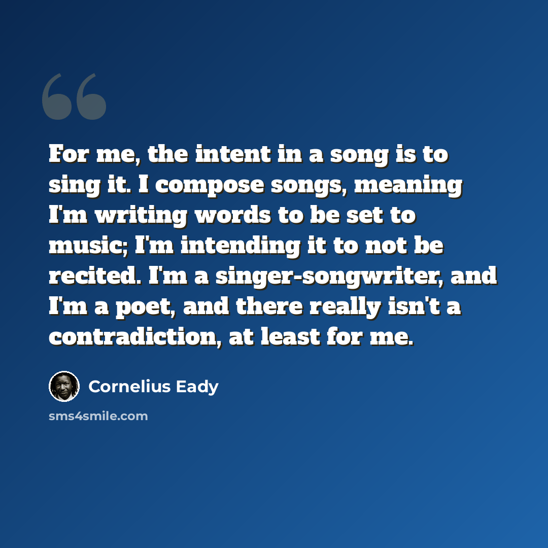 “For me, the intent in a song is to sing it. I compose songs, meaning I'm writing words to be set to music; I'm intending it to not be recited. I'm a singer-songwriter, and I'm a poet, and there really isn't a contradiction, at least for me.” quote by Cornelius Eady