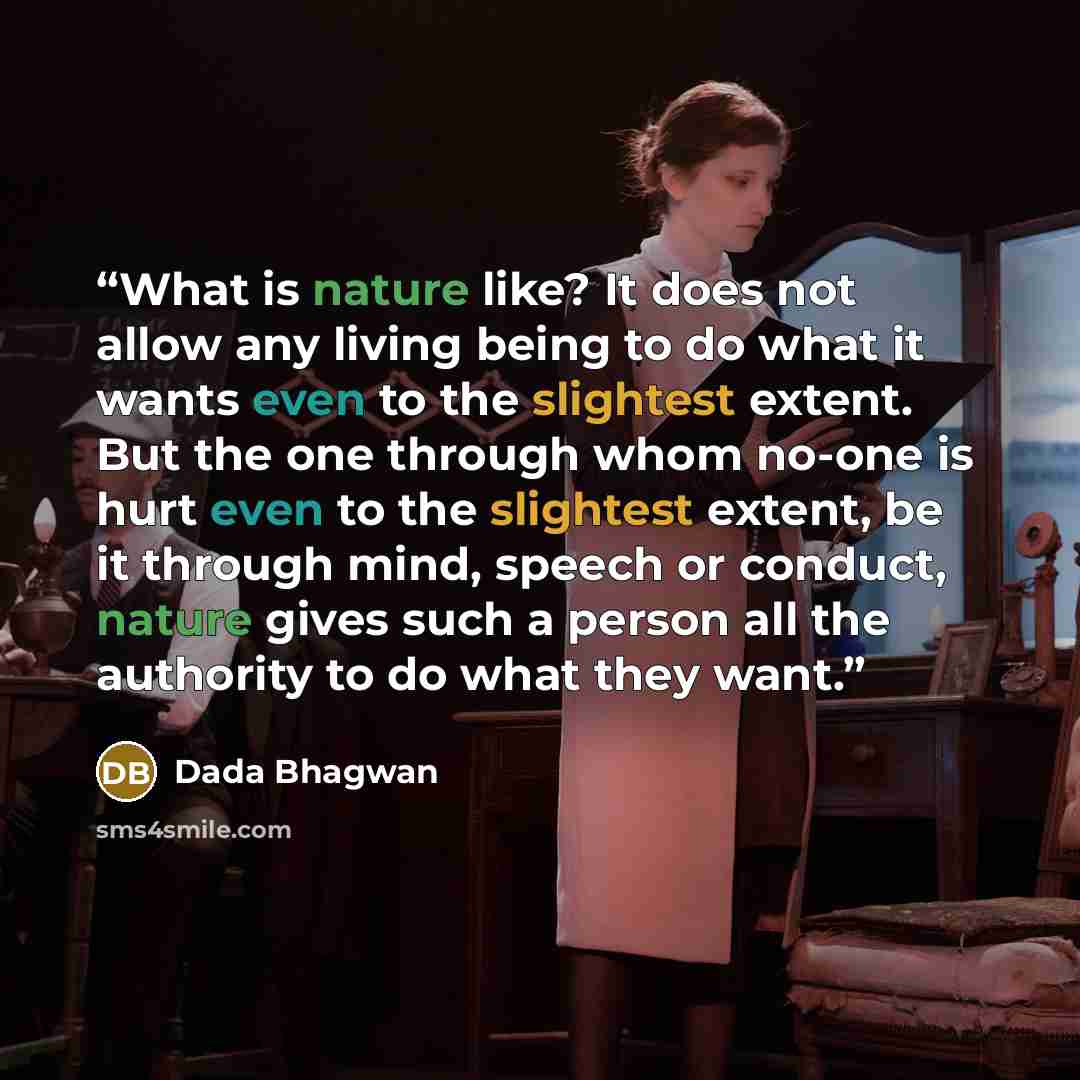 “What is nature like? It does not allow any living being to do what it wants even to the slightest extent. But the one through whom no-one is hurt even to the slightest extent, be it through mind, speech or conduct, nature gives such a person all the authority to do what they want.” quote by Dada Bhagwan