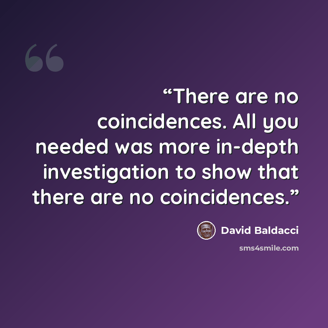 “There are no coincidences. All you needed was more in-depth investigation to show that there are no coincidences.” quote by David Baldacci