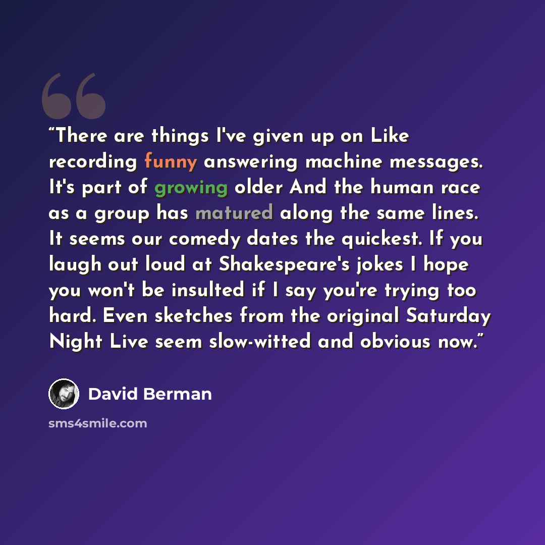 “There are things I've given up on Like recording funny answering machine messages. It's part of growing older And the human race as a group has matured along the same lines. It seems our comedy dates the quickest. If you laugh out loud at Shakespeare's jokes I hope you won't be insulted if I say…” quote by David Berman