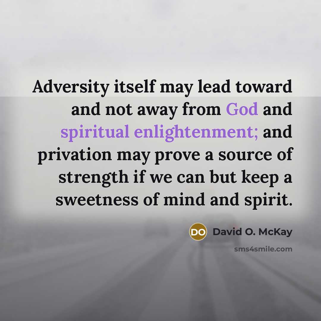 “Adversity itself may lead toward and not away from God and spiritual enlightenment; and privation may prove a source of strength if we can but keep a sweetness of mind and spirit.” quote by David O. McKay
