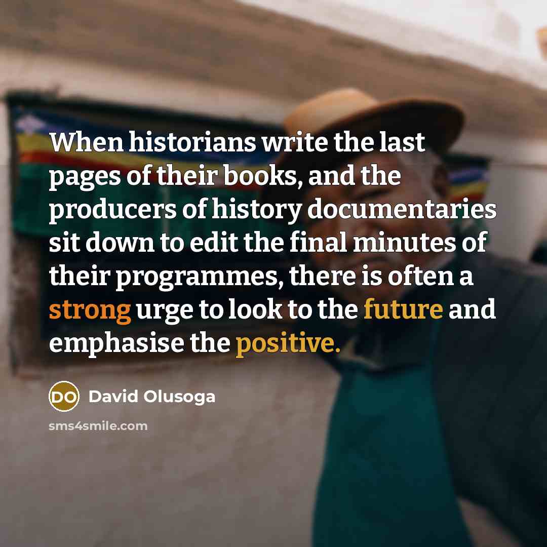 “When historians write the last pages of their books, and the producers of history documentaries sit down to edit the final minutes of their programmes, there is often a strong urge to look to the future and emphasise the positive.” quote by David Olusoga