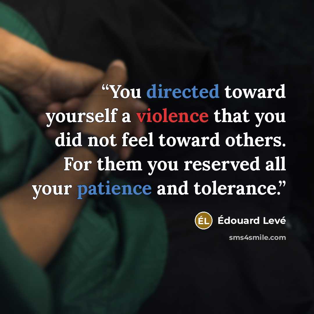 “You directed toward yourself a violence that you did not feel toward others. For them you reserved all your patience and tolerance.” quote by Édouard Levé