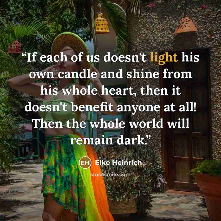 “If each of us doesn't light his own candle and shine from his whole heart, then it doesn't benefit anyone at all! Then the whole world will remain dark.” quote by Elke Heinrich
