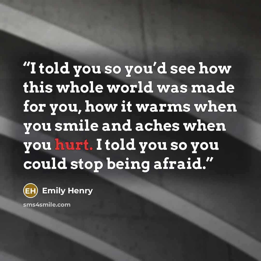 “I told you so you’d see how this whole world was made for you, how it warms when you smile and aches when you hurt. I told you so you could stop being afraid.” quote by Emily Henry