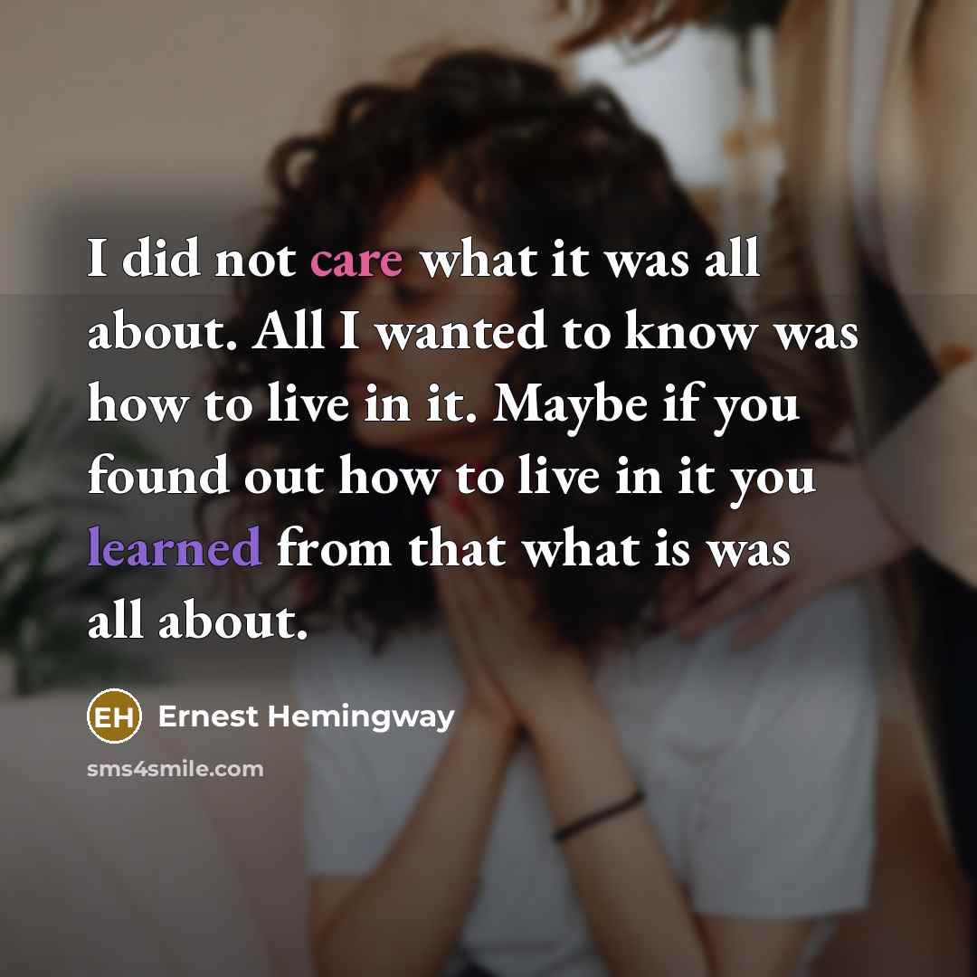 “I did not care what it was all about. All I wanted to know was how to live in it. Maybe if you found out how to live in it you learned from that what is was all about.” quote by Ernest Hemingway