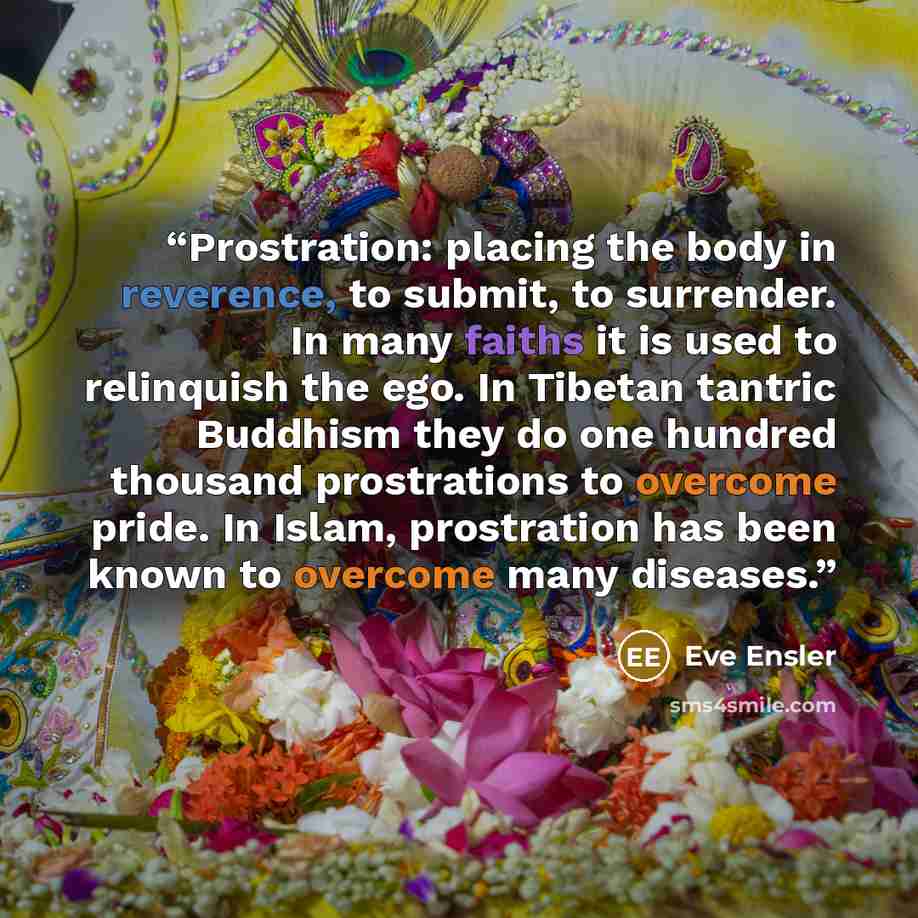 “Prostration: placing the body in reverence, to submit, to surrender. In many faiths it is used to relinquish the ego. In Tibetan tantric Buddhism they do one hundred thousand prostrations to overcome pride. In Islam, prostration has been known to overcome many diseases.” quote by Eve Ensler