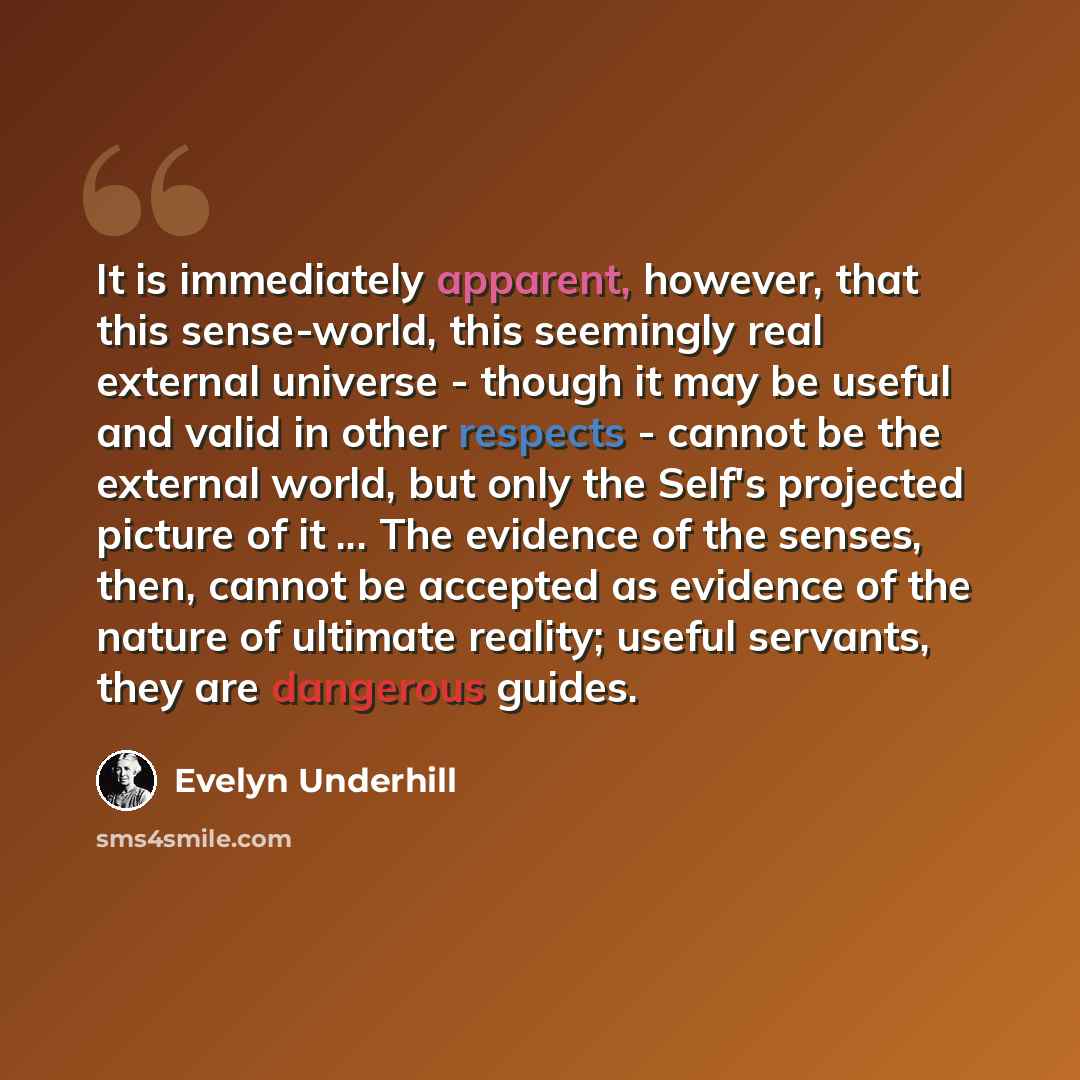 “It is immediately apparent, however, that this sense-world, this seemingly real external universe - though it may be useful and valid in other respects - cannot be the external world, but only the Self's projected picture of it ... The evidence of the senses, then, cannot be accepted as evidence…” quote by Evelyn Underhill
