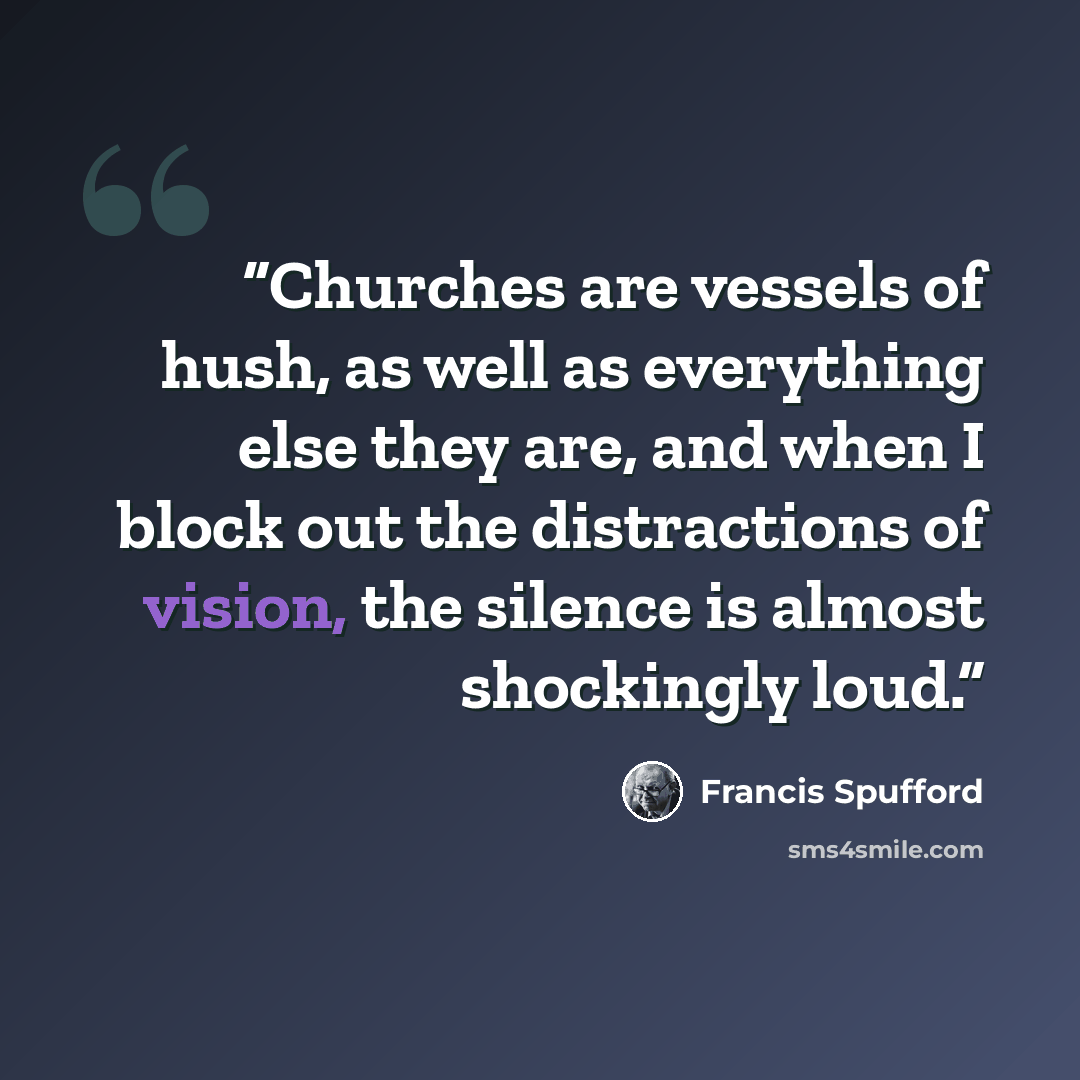 “Churches are vessels of hush, as well as everything else they are, and when I block out the distractions of vision, the silence is almost shockingly loud.” quote by Francis Spufford
